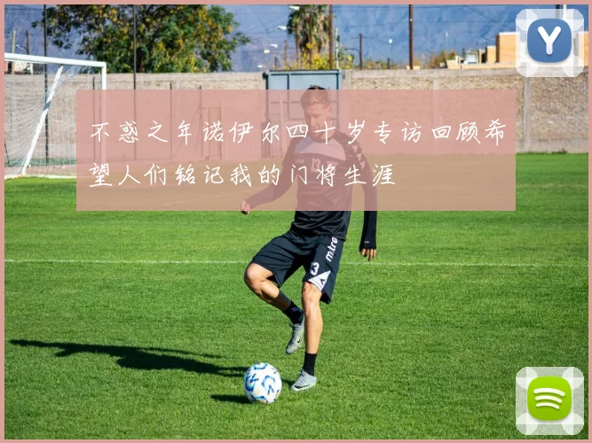 不惑之年诺伊尔四十岁专访回顾希望人们铭记我的门将生涯