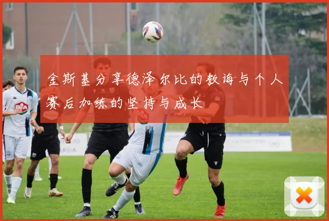 金斯基分享德泽尔比的教诲与个人赛后加练的坚持与成长
