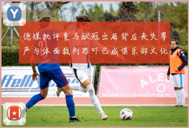 德媒批评皇马欧冠出局背后丧失尊严与体面裁判恐吓已成俱乐部文化