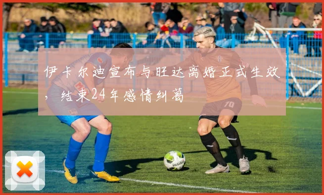 伊卡尔迪宣布与旺达离婚正式生效，结束24年感情纠葛