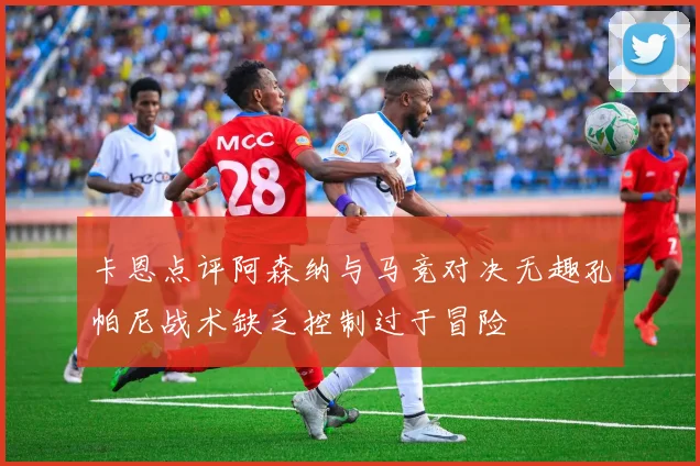 卡恩点评阿森纳与马竞对决无趣孔帕尼战术缺乏控制过于冒险