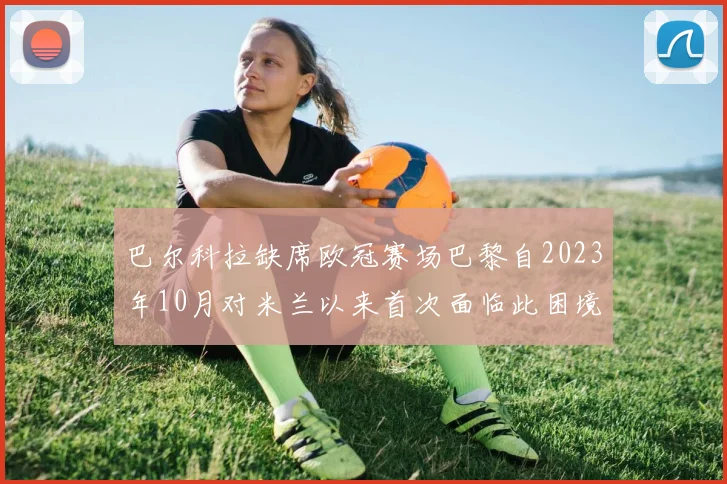 巴尔科拉缺席欧冠赛场巴黎自2023年10月对米兰以来首次面临此困境