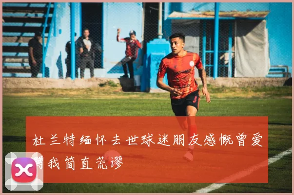 杜兰特缅怀去世球迷朋友感慨曾爱骂我简直荒谬