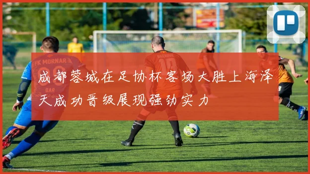 成都蓉城在足协杯客场大胜上海泽天成功晋级展现强劲实力