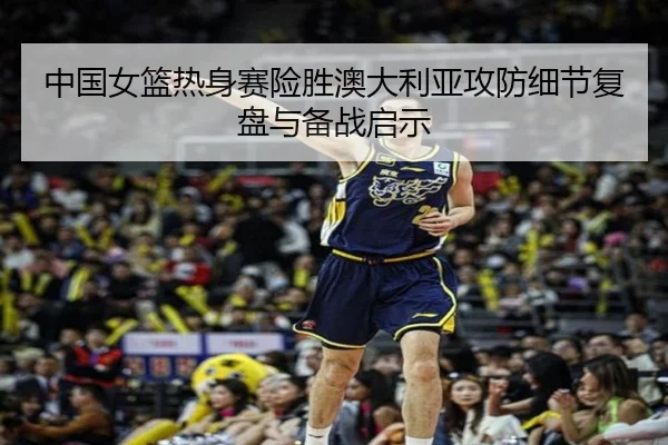 中国女篮热身赛险胜澳大利亚攻防细节复盘与备战启示